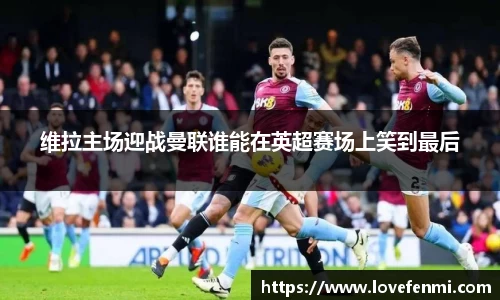 维拉主场迎战曼联谁能在英超赛场上笑到最后
